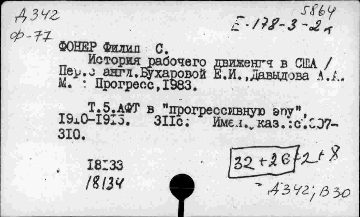 ﻿ММ
2
ФОНЕР Филин С.
Историярабочего движенгч в США / Нер. о ант л. Бухаровой Е. И. »Давыдова А. А К. : Прогресс, 1983.
тл ® "прогрессивную эпу" 19x0-19x0. 311с; Имел, каз.:« 310.
18133
/%13Ч
Имел.^каз
?43 92, /3 л
с.С07-